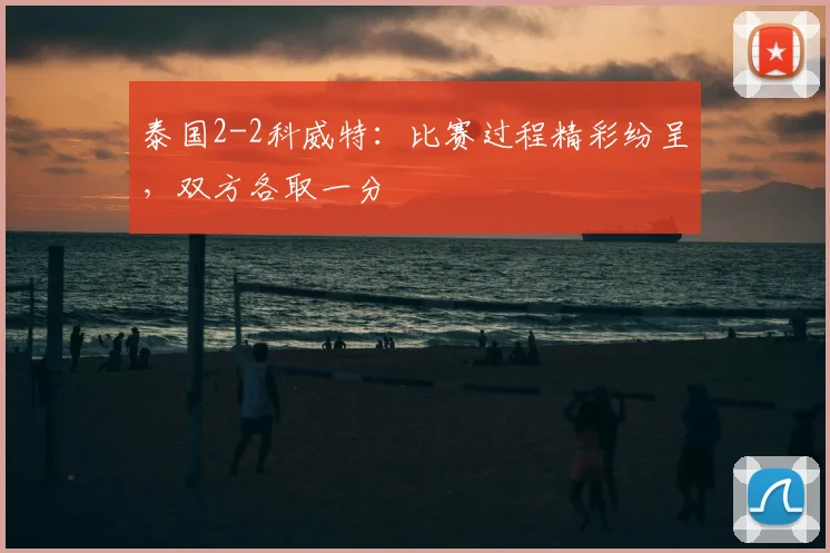 泰国2-2科威特：比赛过程精彩纷呈，双方各取一分