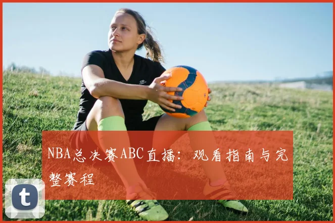 NBA总决赛ABC直播：观看指南与完整赛程